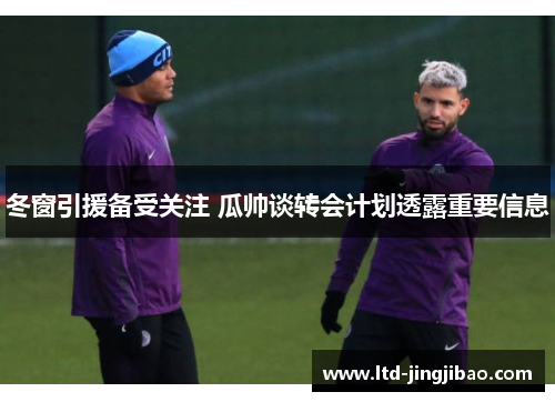 冬窗引援备受关注 瓜帅谈转会计划透露重要信息
