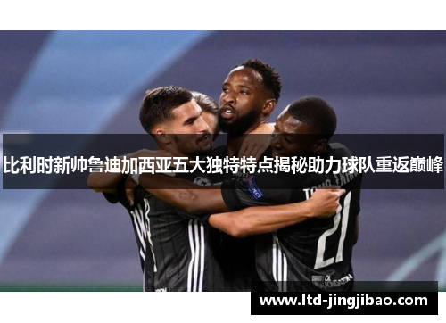 比利时新帅鲁迪加西亚五大独特特点揭秘助力球队重返巅峰