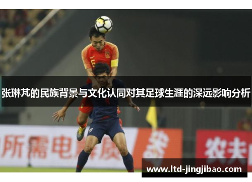 张琳芃的民族背景与文化认同对其足球生涯的深远影响分析