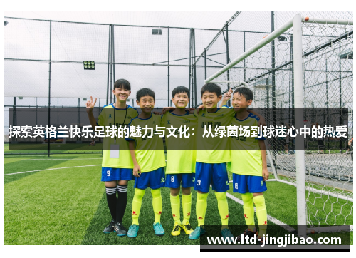 探索英格兰快乐足球的魅力与文化：从绿茵场到球迷心中的热爱