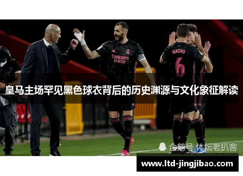 皇马主场罕见黑色球衣背后的历史渊源与文化象征解读