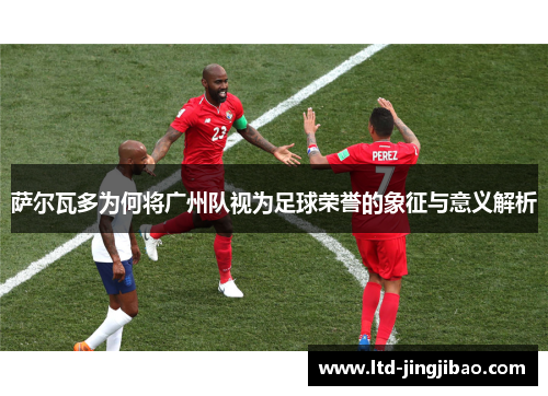萨尔瓦多为何将广州队视为足球荣誉的象征与意义解析